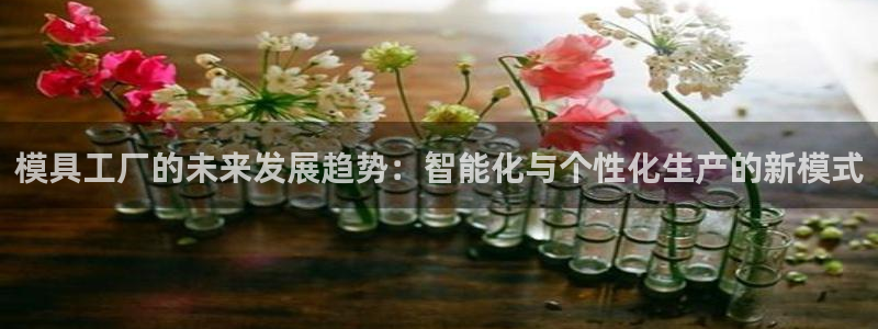 太阳成集团游戏是正规平台嚒：模具工厂的未来发展趋势：智能化与个性化生产的新模式