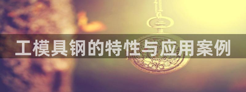 太阳集团电子游戏APP登录入口：工模具钢的特性与应用案例