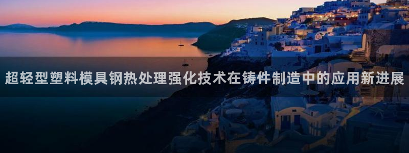 太阳gg打不开了吗：超轻型塑料模具钢热处理强化技术在铸件制造中的应用新进展
