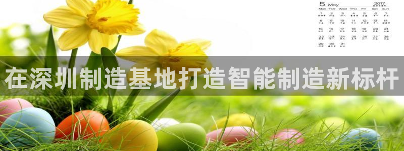 太阳集团网站1088vip：在深圳制造基地打造智能制造新标杆