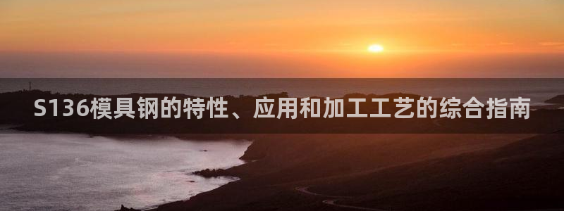 太阳集团游戏网址：S136模具钢的特性、应用和加工工艺的综合指南