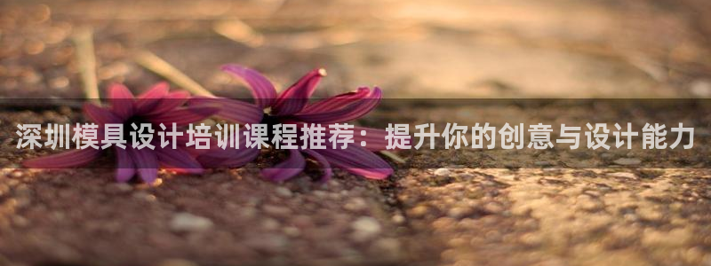 太阳集团股份有限公司：深圳模具设计培训课程推荐：提升你的创意与设计能力