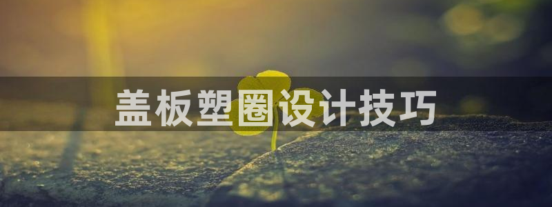 太阳成集团电子游戏：盖板塑圈设计技巧