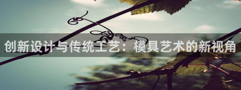 太阳集团app十佳平台是什么：创新设计与传统工艺：模具艺术的新视角