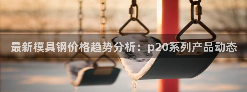 太阳集团娱乐全部网址视频：最新模具钢价格趋势分析：p20系列产品动态