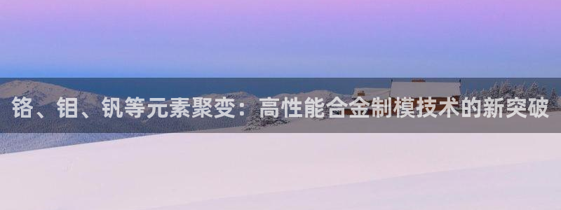 太阳app官网：铬、钼、钒等元素聚变：高性能合金制模技术的新
