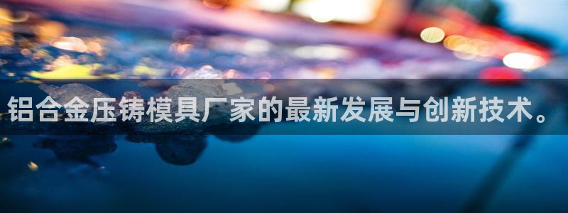 太阳集团董事长是谁照片：铝合金压铸模具厂家的最新发展与创新技