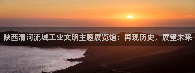 太阳集团公司董事长：陕西渭河流域工业文明主题展览馆：再现历史
