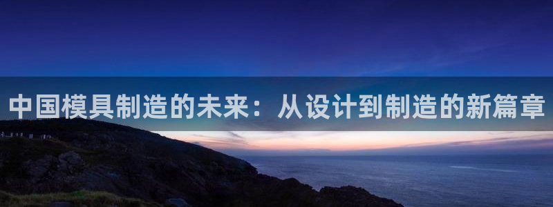 太阳成集团游戏：中国模具制造的未来：从设计到制造的新篇章
